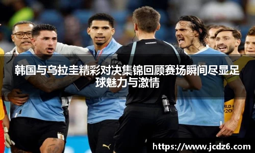 韩国与乌拉圭精彩对决集锦回顾赛场瞬间尽显足球魅力与激情